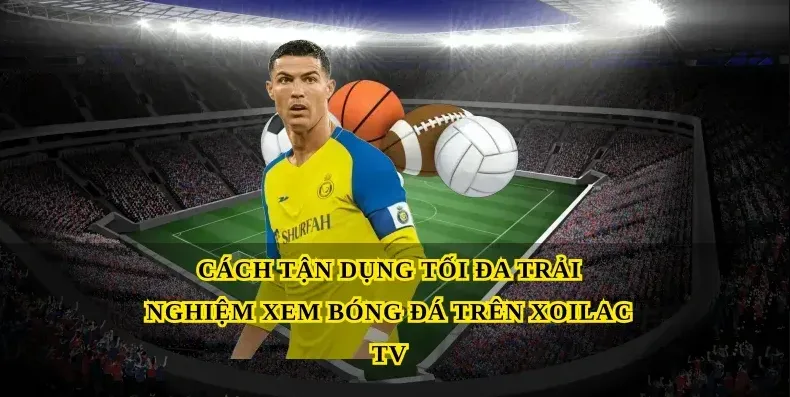 Cách tận dụng tối đa trải nghiệm xem bóng đá trên Xoilac tv
